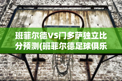 班菲尔德VS门多萨独立比分预测(班菲尔德足球俱乐部)