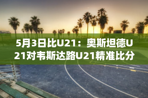 5月3日比U21：奥斯坦德U21对韦斯达路U21精准比分近日赛程(奥斯坦德对根特的比分预测)