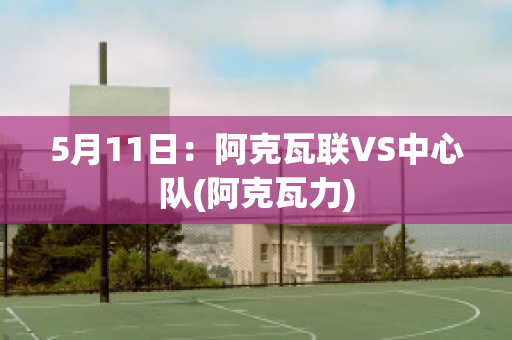 5月11日：阿克瓦联VS中心队(阿克瓦力)