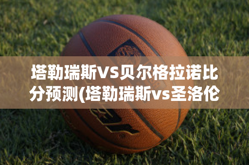 塔勒瑞斯VS贝尔格拉诺比分预测(塔勒瑞斯vs圣洛伦索)