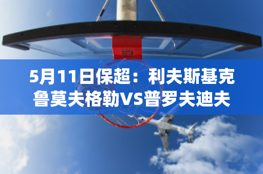 5月11日保超：利夫斯基克鲁莫夫格勒VS普罗夫迪夫火车头实力对比(普罗夫迪夫火车头对哥本哈根)