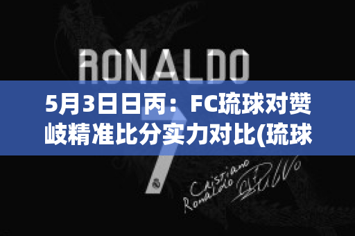 5月3日日丙：FC琉球对赞岐精准比分实力对比(琉球fc对长崎航海比分)