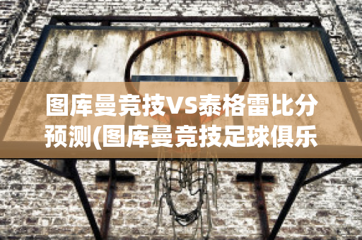 图库曼竞技VS泰格雷比分预测(图库曼竞技足球俱乐部)