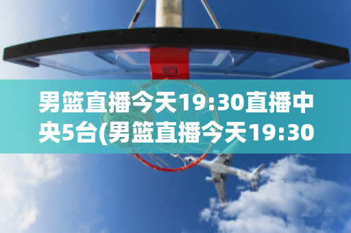 男篮直播今天19:30直播中央5台(男篮直播今天19:30直播中央5台在线观看回放)