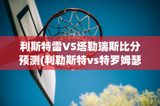 利斯特雷VS塔勒瑞斯比分预测(利勒斯特vs特罗姆瑟直播)