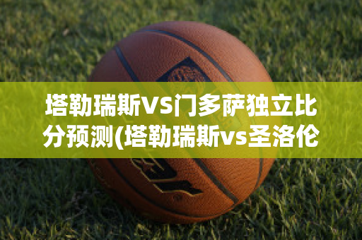 塔勒瑞斯VS门多萨独立比分预测(塔勒瑞斯vs圣洛伦索)