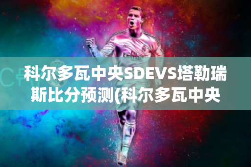 科尔多瓦中央SDEVS塔勒瑞斯比分预测(科尔多瓦中央sde足球俱乐部)