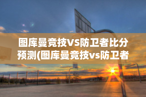 图库曼竞技VS防卫者比分预测(图库曼竞技vs防卫者比分预测最新)