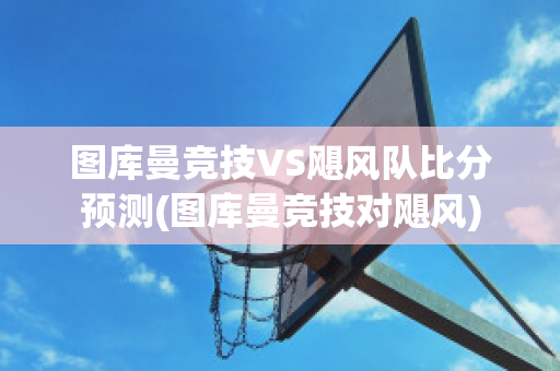 图库曼竞技VS飓风队比分预测(图库曼竞技对飓风)