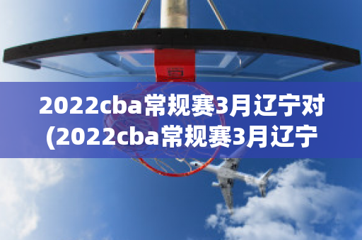 2022cba常规赛3月辽宁对(2022cba常规赛3月辽宁对山东)