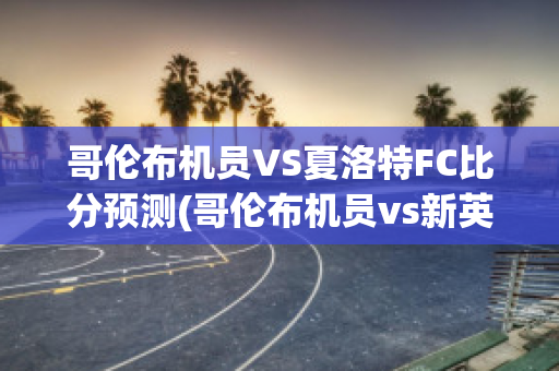 哥伦布机员VS夏洛特FC比分预测(哥伦布机员vs新英格兰)