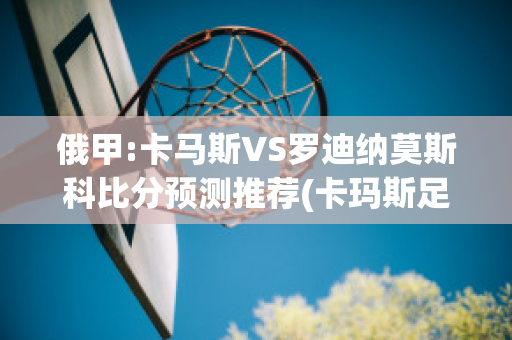 俄甲:卡马斯VS罗迪纳莫斯科比分预测推荐(卡玛斯足球)