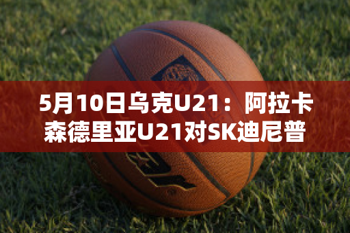 5月10日乌克U21：阿拉卡森德里亚U21对SK迪尼普U21赛事分析