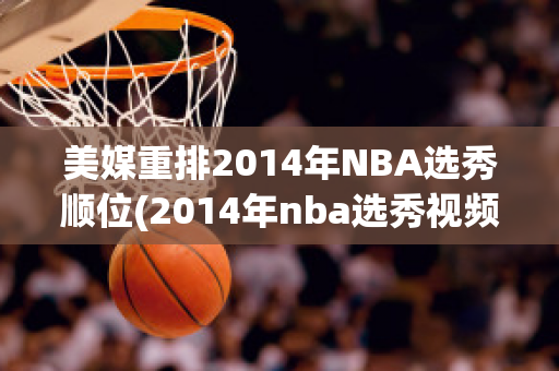 美媒重排2014年NBA选秀顺位(2014年nba选秀视频完整版)