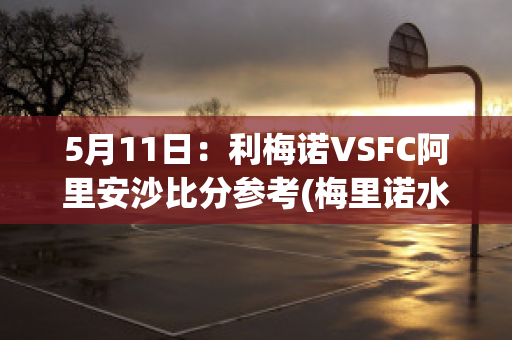 5月11日：利梅诺VSFC阿里安沙比分参考(梅里诺水平)