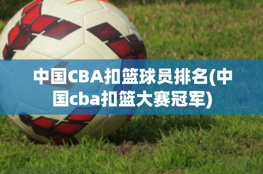 中国CBA扣篮球员排名(中国cba扣篮大赛冠军)