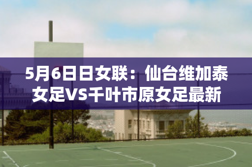 5月6日日女联：仙台维加泰女足VS千叶市原女足最新信息