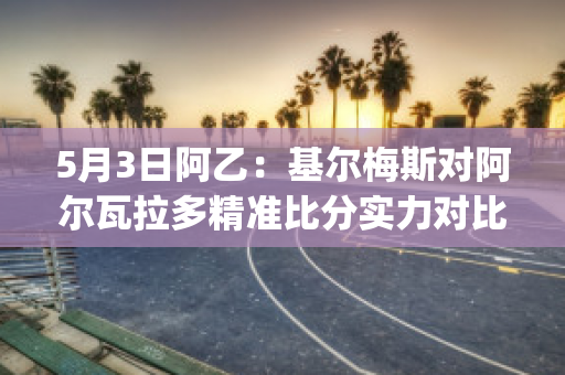 5月3日阿乙：基尔梅斯对阿尔瓦拉多精准比分实力对比(基尔梅斯足球俱乐部)