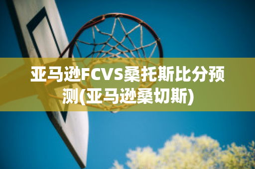 亚马逊FCVS桑托斯比分预测(亚马逊桑切斯)