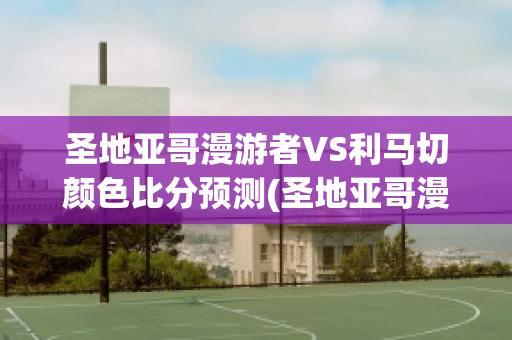 圣地亚哥漫游者VS利马切颜色比分预测(圣地亚哥漫游者vs艾斯潘诺拉)