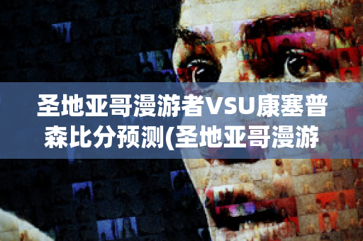 圣地亚哥漫游者VSU康塞普森比分预测(圣地亚哥漫游者vs西班牙联合)