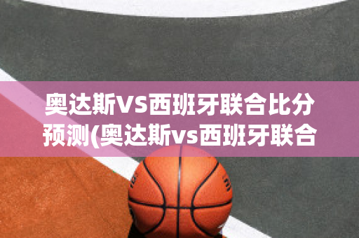 奥达斯VS西班牙联合比分预测(奥达斯vs西班牙联合比分预测最新)