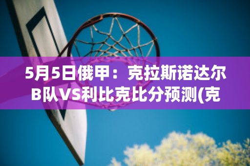 5月5日俄甲：克拉斯诺达尔B队VS利比克比分预测(克拉斯诺达尔vs圣彼得堡泽尼特)