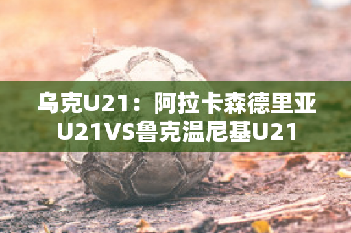 乌克U21：阿拉卡森德里亚U21VS鲁克温尼基U21