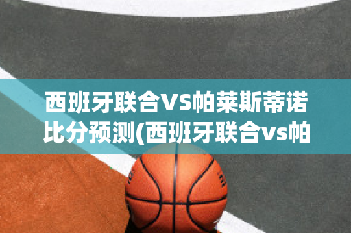 西班牙联合VS帕莱斯蒂诺比分预测(西班牙联合vs帕莱斯蒂诺比分预测结果)