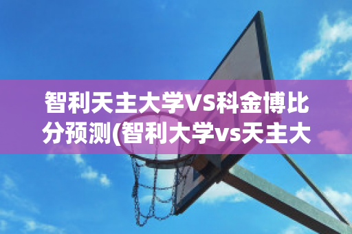 智利天主大学VS科金博比分预测(智利大学vs天主大学)