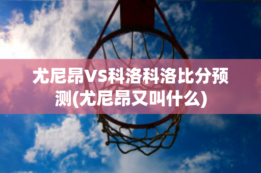 尤尼昂VS科洛科洛比分预测(尤尼昂又叫什么)