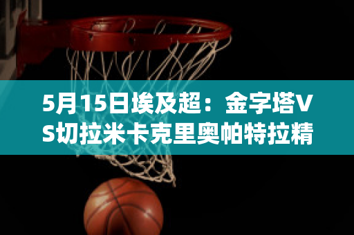 5月15日埃及超：金字塔VS切拉米卡克里奥帕特拉精准比分预测推荐(金字塔vs埃及国家银行体育会)