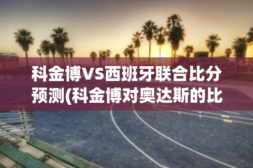 科金博VS西班牙联合比分预测(科金博对奥达斯的比分预测)