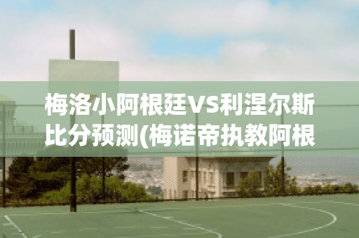 梅洛小阿根廷VS利涅尔斯比分预测(梅诺帝执教阿根廷)