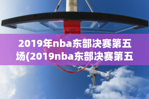 2019年nba东部决赛第五场(2019nba东部决赛第五场录像回放)