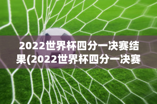 2022世界杯四分一决赛结果(2022世界杯四分一决赛结果公布)