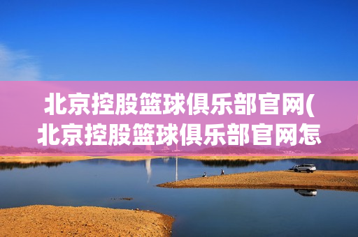 北京控股篮球俱乐部官网(北京控股篮球俱乐部官网怎么样)