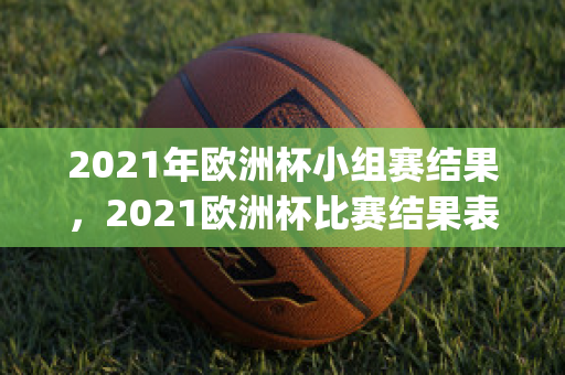 2021年欧洲杯小组赛结果，2021欧洲杯比赛结果表全部(2021年欧洲杯小组赛出线)