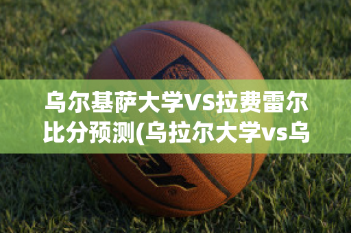 乌尔基萨大学VS拉费雷尔比分预测(乌拉尔大学vs乌拉尔学院)