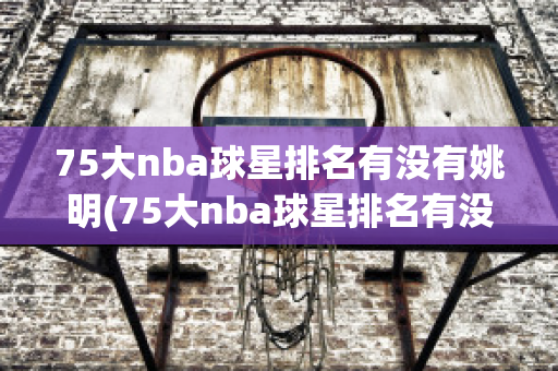 75大nba球星排名有没有姚明(75大nba球星排名有没有姚明这个人)