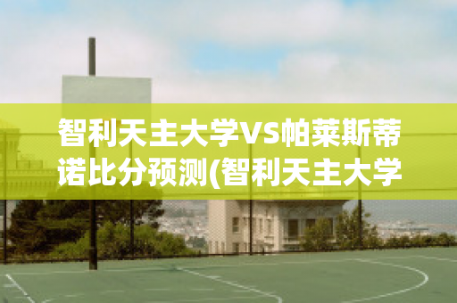 智利天主大学VS帕莱斯蒂诺比分预测(智利天主大学vs西班牙联合)