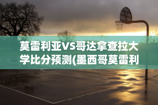 莫雷利亚VS哥达拿查拉大学比分预测(墨西哥莫雷利亚)