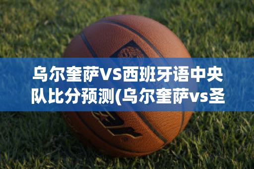 乌尔奎萨VS西班牙语中央队比分预测(乌尔奎萨vs圣米格尔)