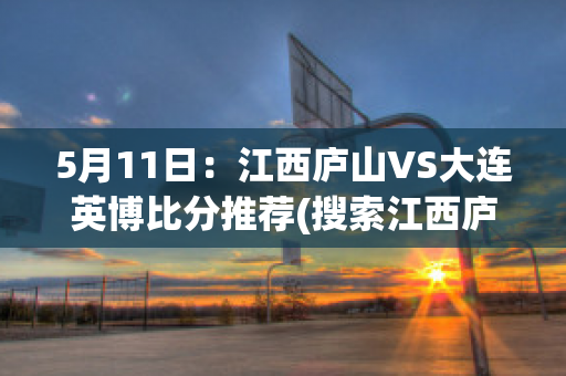 5月11日：江西庐山VS大连英博比分推荐(搜索江西庐山)