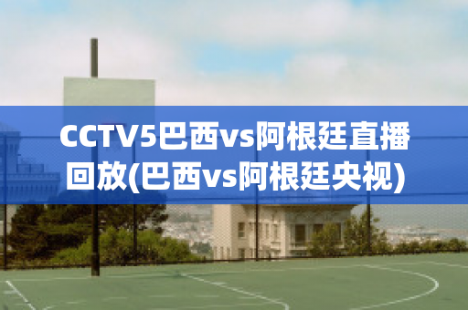 CCTV5巴西vs阿根廷直播回放(巴西vs阿根廷央视)