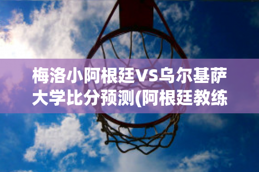 梅洛小阿根廷VS乌尔基萨大学比分预测(阿根廷教练梅诺蒂)