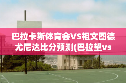 巴拉卡斯体育会VS祖文图德尤尼达比分预测(巴拉望vs螽斯)