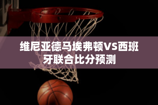 维尼亚德马埃弗顿VS西班牙联合比分预测