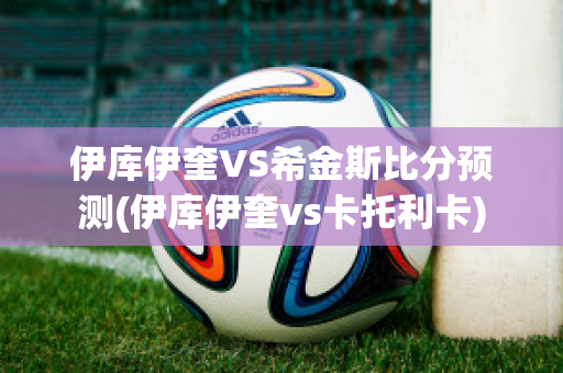 伊库伊奎VS希金斯比分预测(伊库伊奎vs卡托利卡)