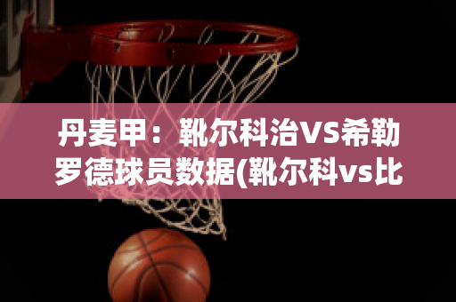 丹麦甲：靴尔科治VS希勒罗德球员数据(靴尔科vs比尔西)